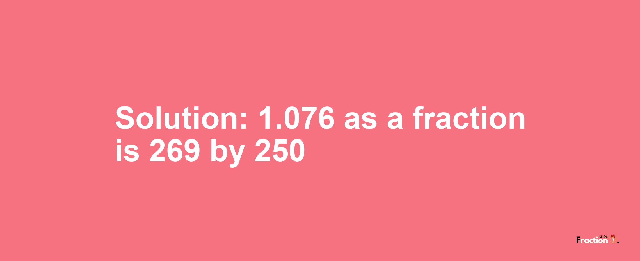Solution:1.076 as a fraction is 269/250